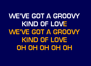 WE'VE GOT A GROOW
KIND OF LOVE
WE'VE GOT A GROOW
KIND OF LOVE
0H 0H 0H 0H 0H