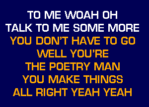 TO ME WOAH 0H
TALK TO ME SOME MORE
YOU DON'T HAVE TO GO
WELL YOU'RE
THE POETRY MAN
YOU MAKE THINGS
ALL RIGHT YEAH YEAH