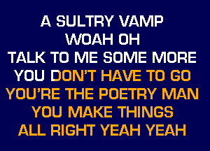 A SULTRY VAMP
WOAH 0H
TALK TO ME SOME MORE
YOU DON'T HAVE TO GO
YOU'RE THE POETRY MAN
YOU MAKE THINGS
ALL RIGHT YEAH YEAH