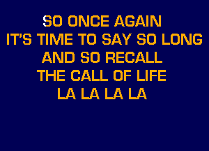 SO ONCE AGAIN
ITS TIME TO SAY SO LONG
AND SO RECALL
THE CALL OF LIFE
LA LA LA LA