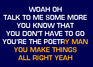 WOAH 0H
TALK TO ME SOME MORE
YOU KNOW THAT
YOU DON'T HAVE TO GO
YOU'RE THE POETRY MAN
YOU MAKE THINGS
ALL RIGHT YEAH