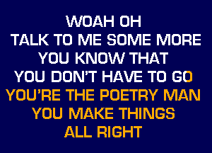 WOAH 0H
TALK TO ME SOME MORE
YOU KNOW THAT
YOU DON'T HAVE TO GO
YOU'RE THE POETRY MAN
YOU MAKE THINGS
ALL RIGHT