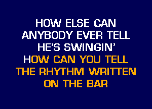 HOW ELSE CAN
ANYBODY EVER TELL
HE'S SWINGIN'
HOW CAN YOU TELL
THE RHYTHM WRITTEN
ON THE BAR