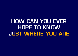 HOW CAN YOU EVER
HOPE TO KNOW

JUST WHERE YOU ARE