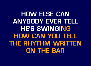 HOW ELSE CAN
ANYBODY EVER TELL
HE'S SWINGING
HOW CAN YOU TELL
THE RHYTHM WRITTEN
ON THE BAR