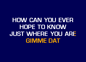 HOW CAN YOU EVER
HOPE TO KNOW
JUST WHERE YOU ARE
GIMME DAT