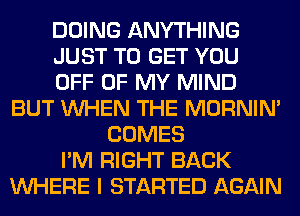 DOING ANYTHING
JUST TO GET YOU
OFF OF MY MIND
BUT WHEN THE MORNIM
COMES
I'M RIGHT BACK
WHERE I STARTED AGAIN