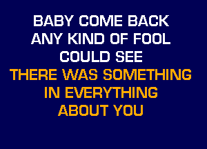 BABY COME BACK
ANY KIND OF FOOL
COULD SEE
THERE WAS SOMETHING
IN EVERYTHING
ABOUT YOU