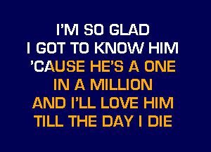 I'M SO GLAD
I GOT TO KNOW HIM
'CAUSE HE'S A ONE
IN A MILLION
AND I'LL LOVE HIM
TILL THE DAY I DIE