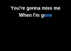 You're gonna miss me
When I'm gone