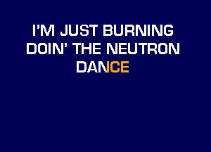 PM JUST BURNING
DOIN' THE NEUTRON
DANCE