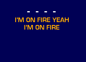I'M ON FIRE YEAH
I'M ON FIRE