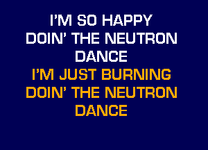 I'M SO HAPPY
DDIM THE NEUTRON
DANCE
I'M JUST BURNING
DOIN' THE NEUTRON
DANCE