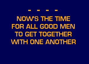 NDWS THE TIME
FOR ALL GOOD MEN
TO GET TOGETHER
'WITH ONE ANOTHER