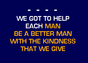 WE GOT TO HELP
EACH MAN
BE A BETTER MAN
'WITH THE KINDNESS
THAT WE GIVE