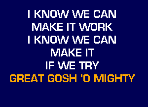 I KNOW WE CAN
MAKE IT WORK
I KNOW WE CAN
MAKE IT
IF WE TRY
GREAT GOSH '0 MIGHTY
