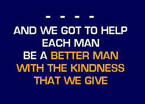 AND WE GOT TO HELP
EACH MAN
BE A BETTER MAN
'WITH THE KINDNESS
THAT WE GIVE