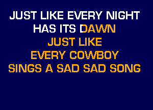 JUST LIKE EVERY NIGHT
HAS ITS DAWN
JUST LIKE
EVERY COWBOY
SINGS A SAD SAD SONG