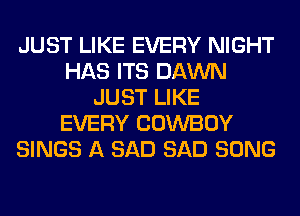 JUST LIKE EVERY NIGHT
HAS ITS DAWN
JUST LIKE
EVERY COWBOY
SINGS A SAD SAD SONG