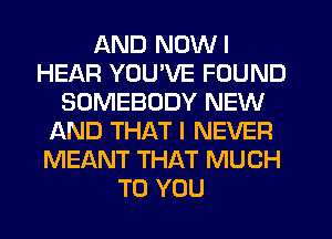 AND NOWI
HEAR YOU'VE FOUND
SOMEBODY NEW
AND THAT I NEVER
MEANT THAT MUCH
TO YOU