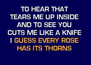 TO HEAR THAT
TEARS ME UP INSIDE
AND TO SEE YOU
CUTS ME LIKE A KNIFE
I GUESS EVERY ROSE
HAS ITS THORNS