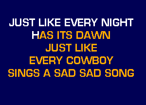 JUST LIKE EVERY NIGHT
HAS ITS DAWN
JUST LIKE
EVERY COWBOY
SINGS A SAD SAD SONG
