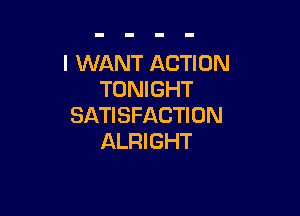 I WANT ACTION
TONIGHT

SATISFACTION
ALRI GHT