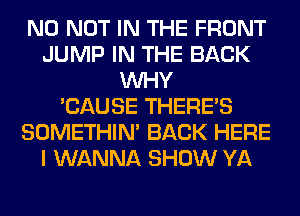 N0 NOT IN THE FRONT
JUMP IN THE BACK
WHY
'CAUSE THERE'S
SOMETHIN' BACK HERE
I WANNA SHOW YA