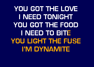 YOU GOT THE LOVE
I NEED TONIGHT
YOU GOT THE FOOD
I NEED TO BITE
YOU LIGHT THE FUSE
I'M DYNAMITE