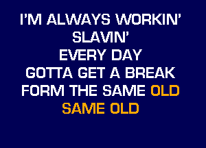 I'M ALWAYS WORKIN'
SLAVIN'
EVERY DAY
GOTTA GET A BREAK
FORM THE SAME OLD
SAME OLD