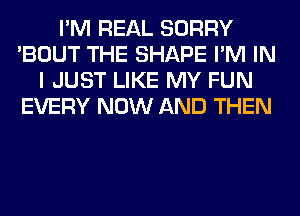 I'M REAL SORRY
'BOUT THE SHAPE I'M IN
I JUST LIKE MY FUN
EVERY NOW AND THEN