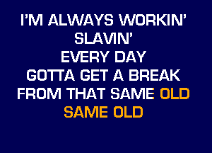 I'M ALWAYS WORKIM
SLl-W'IN'

EVERY DAY
GOTTA GET A BREAK
FROM THAT SAME OLD
SAME OLD