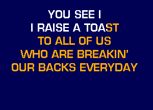 YOU SEE I
I RAISE A TOAST
TO ALL OF US
WHO ARE BREAKIN'
OUR BACKS EVERYDAY
