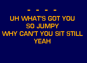 UH WHAT'S GOT YOU
SO JUMPY

WHY CAN'T YOU SIT STILL
YEAH