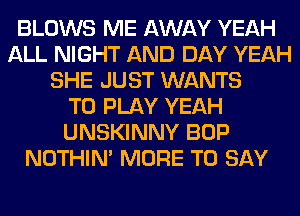 BLOWS ME AWAY YEAH
ALL NIGHT AND DAY YEAH
SHE JUST WANTS
TO PLAY YEAH
UNSKINNY BOP
NOTHIN' MORE TO SAY