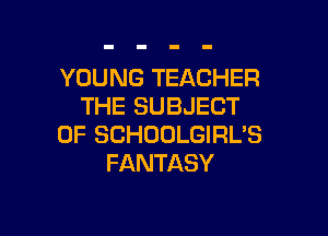 YOUNG TEACHER
THE SUBJECT

0F SCHOOLGIRL'S
FANTASY