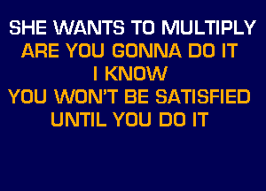 SHE WANTS TO MULTIPLY
ARE YOU GONNA DO IT
I KNOW
YOU WON'T BE SATISFIED
UNTIL YOU DO IT