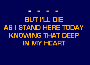 BUT I'LL DIE
AS I STAND HERE TODAY
KNOUVING THAT DEEP
IN MY HEART
