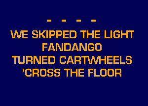 WE SKIPPED THE LIGHT
FANDANGO
TURNED CARTUVHEELS
'CROSS THE FLOOR