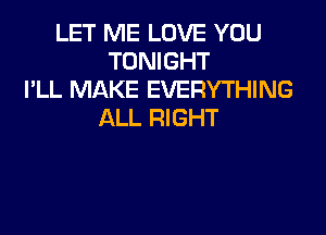 LET ME LOVE YOU
TONIGHT
I'LL MAKE EVERYTHING

ALL RIGHT