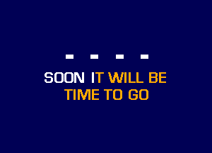 SOON IT WILL BE
TIME TO GO