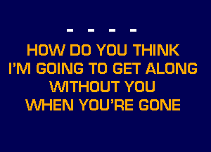 HOW DO YOU THINK
I'M GOING TO GET ALONG
WITHOUT YOU
WHEN YOU'RE GONE