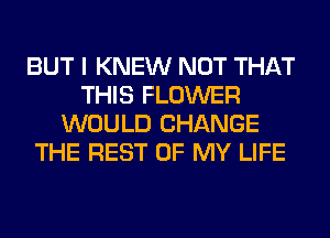BUT I KNEW NOT THAT
THIS FLOWER
WOULD CHANGE
THE REST OF MY LIFE