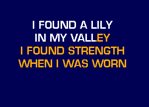 I FOUND A LILY
IN MY VALLEY
I FOUND STRENGTH
WHEN I WAS WORN