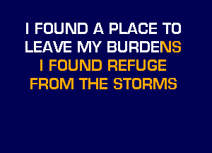 I FOUND A PLACE TO
LEAVE MY BURDENS
I FOUND REFUGE
FROM THE STORMS