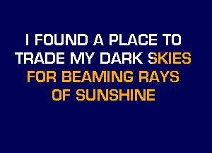 I FOUND A PLACE TD
TRADE MY DARK SKIES
FOR BEAMING RAYS
0F SUNSHINE