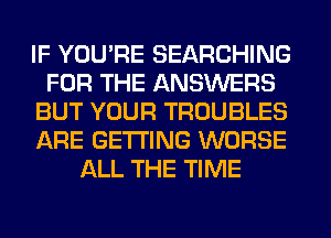 IF YOU'RE SEARCHING
FOR THE ANSWERS
BUT YOUR TROUBLES
ARE GETTING WORSE
ALL THE TIME