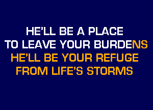HE'LL BE A PLACE
TO LEAVE YOUR BURDENS
HE'LL BE YOUR REFUGE
FROM LIFE'S STORMS