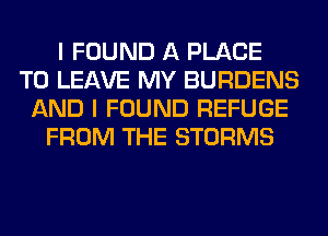 I FOUND A PLACE
TO LEAVE MY BURDENS
AND I FOUND REFUGE
FROM THE STORMS