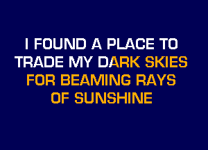 I FOUND A PLACE TD
TRADE MY DARK SKIES
FOR BEAMING RAYS
0F SUNSHINE